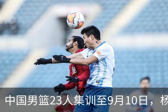 中国男篮23人集训至9月10日，杨瀚森等3海外球员将归队，安排6场热身赛验成果