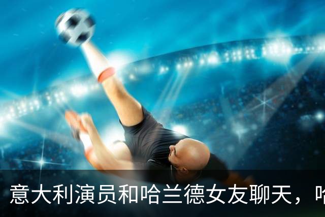 意大利演员和哈兰德女友聊天，哈兰德连声说：嘿，别靠太近