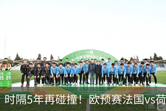 时隔5年再碰撞！欧预赛法国vs荷兰或1-1收场
