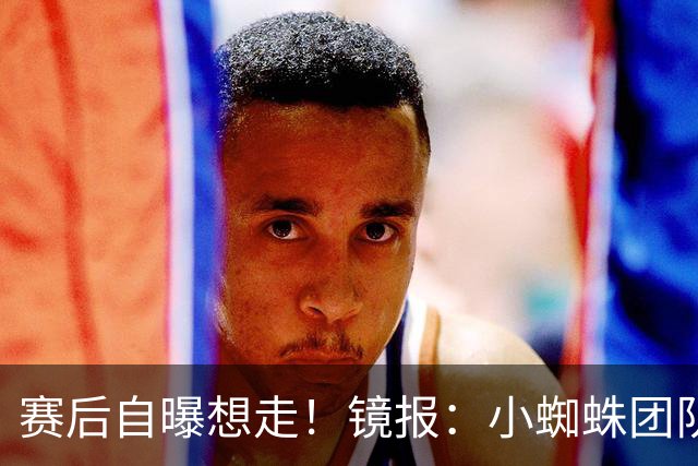 赛后自曝想走！镜报：小蜘蛛团队曾礼貌告知阿森纳，他只想去巴萨